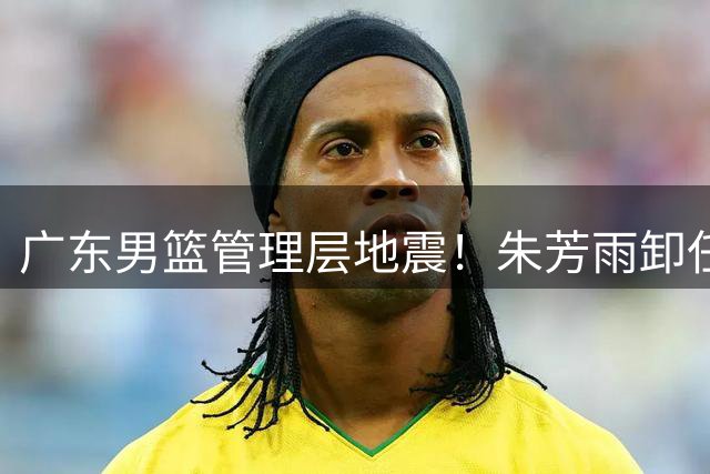 广东男篮管理层地震！朱芳雨卸任总经理 多名主力球员或将离队